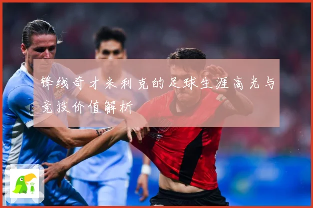 锋线奇才米利克的足球生涯高光与竞技价值解析