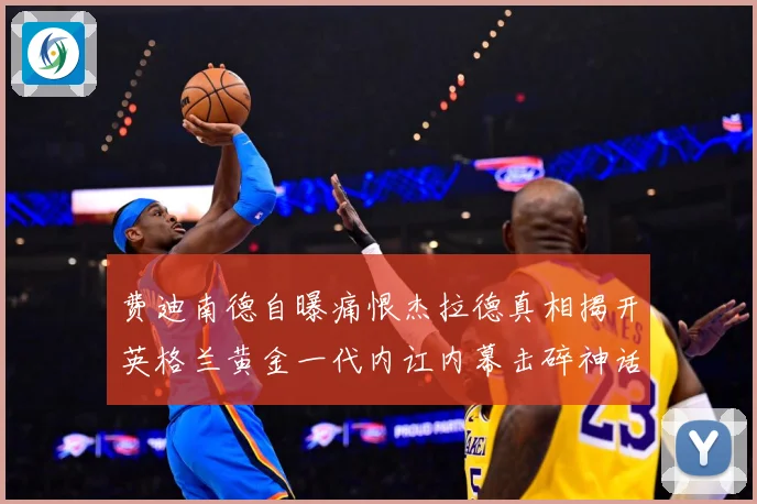 费迪南德自曝痛恨杰拉德真相揭开英格兰黄金一代内讧内幕击碎神话战术观察