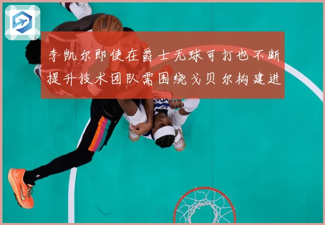 李凯尔即使在爵士无球可打也不断提升技术团队需围绕戈贝尔构建进赛场复盘