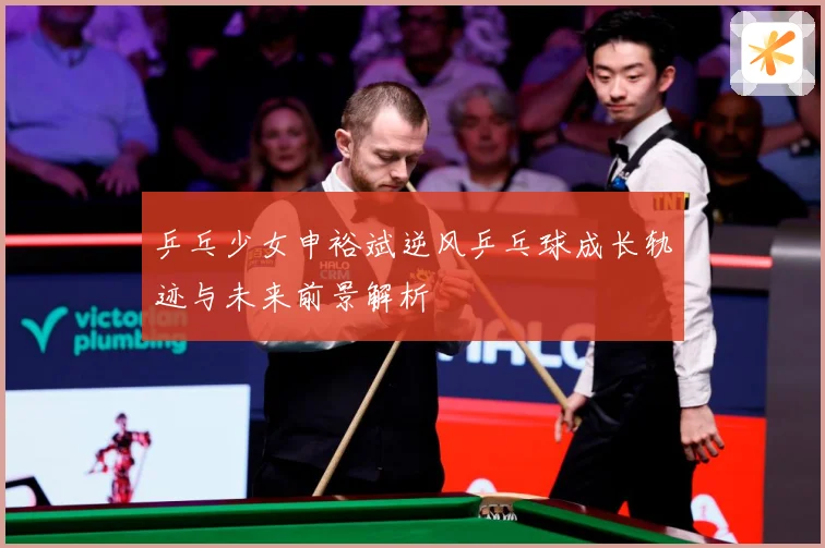 乒乓少女申裕斌逆风乒乓球成长轨迹与未来前景解析