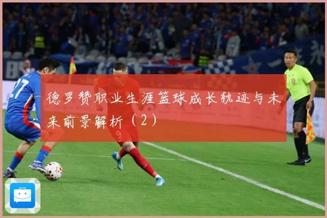 德罗赞职业生涯篮球成长轨迹与未来前景解析（2）