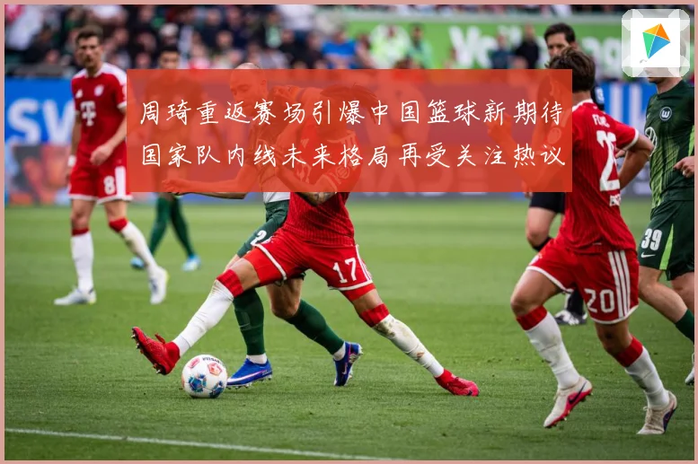 周琦重返赛场引爆中国篮球新期待国家队内线未来格局再受关注热议解析