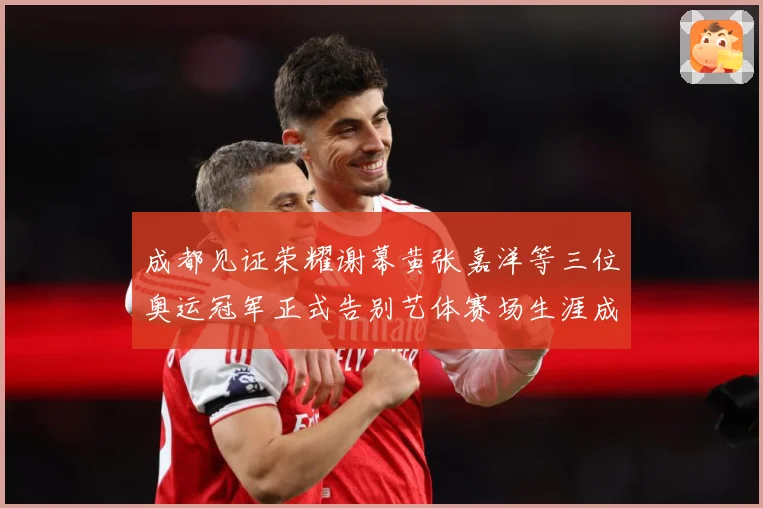 成都见证荣耀谢幕黄张嘉洋等三位奥运冠军正式告别艺体赛场生涯成长观察