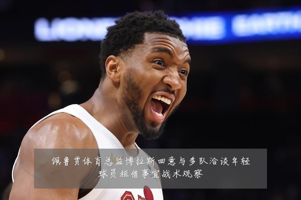 佩鲁贾体育总监博拉斯回意与多队洽谈年轻球员租借事宜战术观察